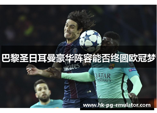 巴黎圣日耳曼豪华阵容能否终圆欧冠梦 巴黎圣日耳曼豪华阵容能否终圆欧冠梦