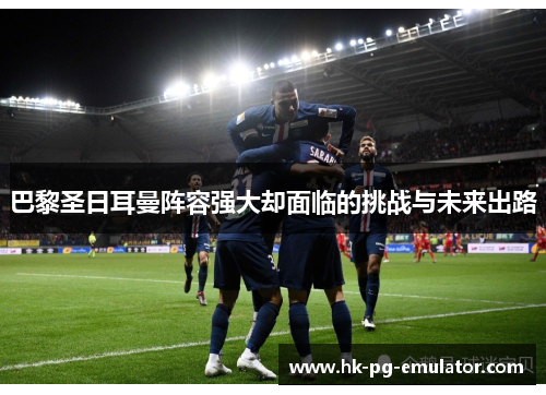 巴黎圣日耳曼阵容强大却面临的挑战与未来出路 巴黎圣日耳曼阵容强大却面临的挑战与未来出路