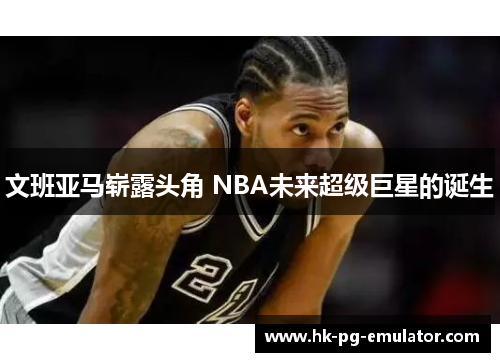 文班亚马崭露头角 NBA未来超级巨星的诞生 文班亚马崭露头角 NBA未来超级巨星的诞生