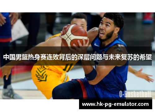 中国男篮热身赛连败背后的深层问题与未来复苏的希望 中国男篮热身赛连败背后的深层问题与未来复苏的希望