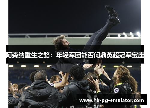 阿森纳重生之路:年轻军团能否问鼎英超冠军宝座 阿森纳重生之路:年轻军团能否问鼎英超冠军宝座
