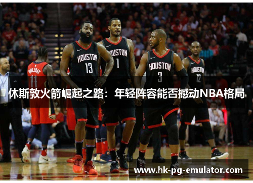 休斯敦火箭崛起之路:年轻阵容能否撼动NBA格局 休斯敦火箭崛起之路:年轻阵容能否撼动NBA格局