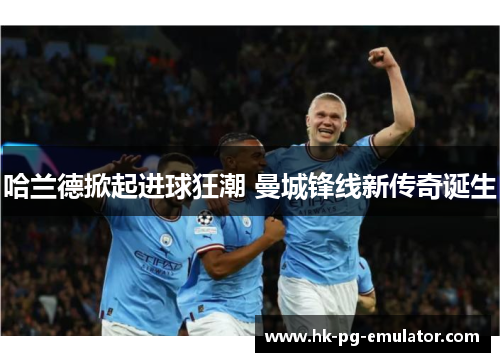 哈兰德掀起进球狂潮 曼城锋线新传奇诞生 哈兰德掀起进球狂潮 曼城锋线新传奇诞生