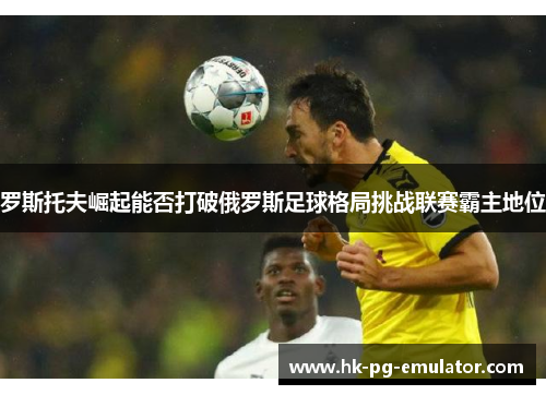 罗斯托夫崛起能否打破俄罗斯足球格局挑战联赛霸主地位 罗斯托夫崛起能否打破俄罗斯足球格局挑战联赛霸主地位