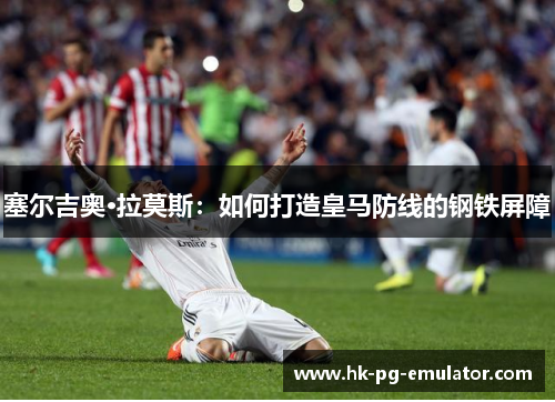 塞尔吉奥·拉莫斯:如何打造皇马防线的钢铁屏障 塞尔吉奥·拉莫斯:如何打造皇马防线的钢铁屏障