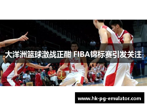 大洋洲篮球激战正酣 FIBA锦标赛引发关注 大洋洲篮球激战正酣 FIBA锦标赛引发关注