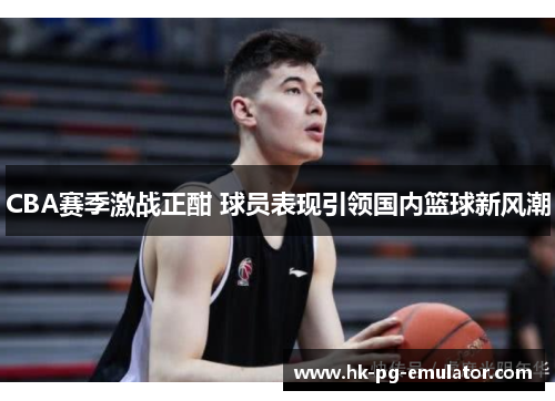 CBA赛季激战正酣 球员表现引领国内篮球新风潮 CBA赛季激战正酣 球员表现引领国内篮球新风潮