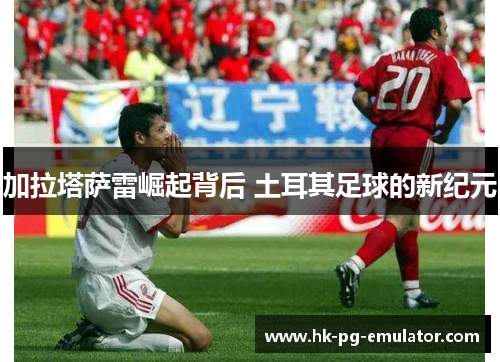 加拉塔萨雷崛起背后 土耳其足球的新纪元 加拉塔萨雷崛起背后 土耳其足球的新纪元