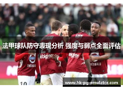 法甲球队防守表现分析 强度与弱点全面评估 法甲球队防守表现分析 强度与弱点全面评估
