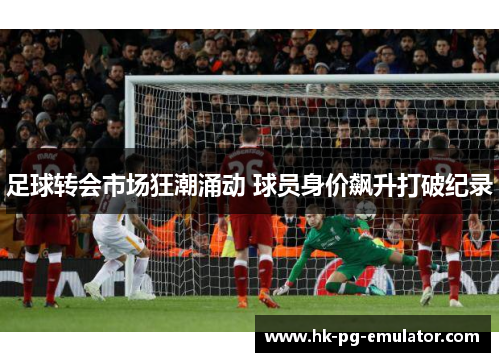 足球转会市场狂潮涌动 球员身价飙升打破纪录 足球转会市场狂潮涌动 球员身价飙升打破纪录