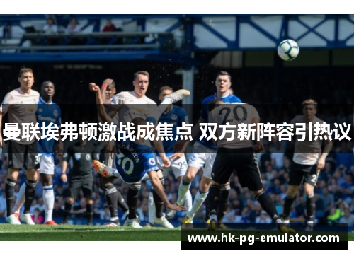 曼联埃弗顿激战成焦点 双方新阵容引热议 曼联埃弗顿激战成焦点 双方新阵容引热议