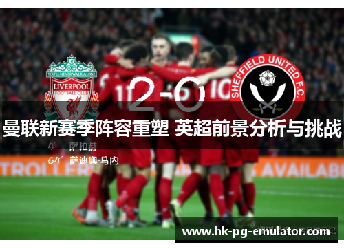 曼联新赛季阵容重塑 英超前景分析与挑战 曼联新赛季阵容重塑 英超前景分析与挑战