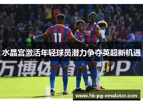 水晶宫激活年轻球员潜力争夺英超新机遇 水晶宫激活年轻球员潜力争夺英超新机遇